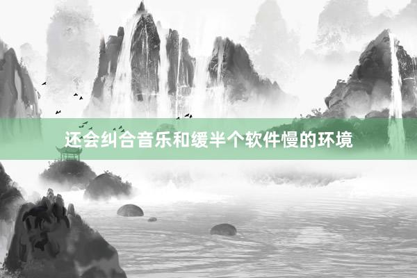 还会纠合音乐和缓半个软件慢的环境