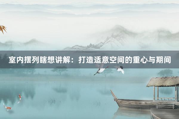 室内摆列瞎想讲解：打造适意空间的重心与期间