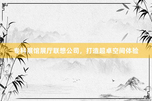 专科展馆展厅联想公司,打造超卓空间体验