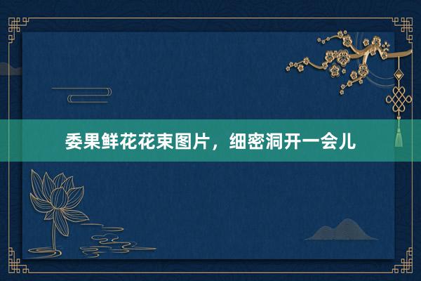 委果鲜花花束图片，细密洞开一会儿